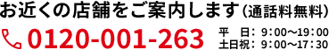 お近くの店舗をご案内します（通話料無料）0120-001-263 平日：9：00〜19：00 土日祝： 9：00〜17：30